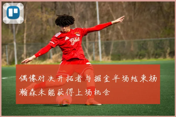 偶像对决开拓者与掘金半场结束杨瀚森未能获得上场机会