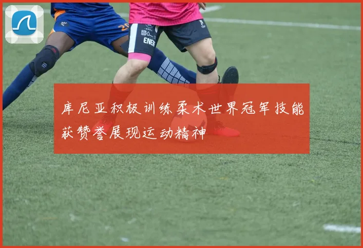 库尼亚积极训练柔术世界冠军技能获赞誉展现运动精神