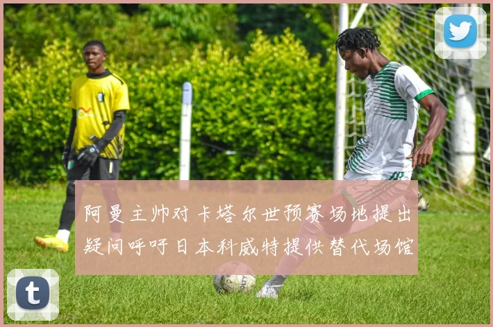 阿曼主帅对卡塔尔世预赛场地提出疑问呼吁日本科威特提供替代场馆
