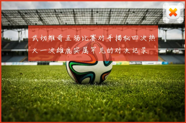 武切维奇五场比赛对手揭秘四次热火一次雄鹿实属罕见的对决记录