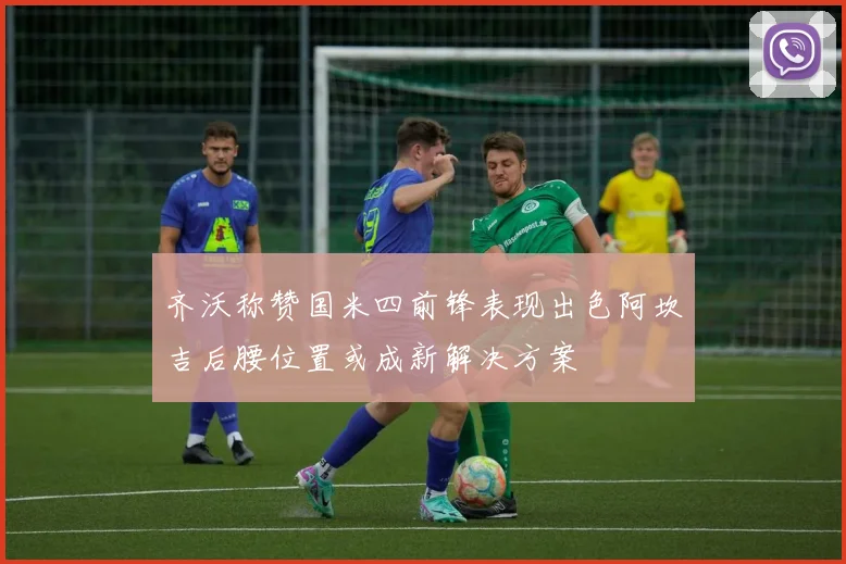 齐沃称赞国米四前锋表现出色阿坎吉后腰位置或成新解决方案