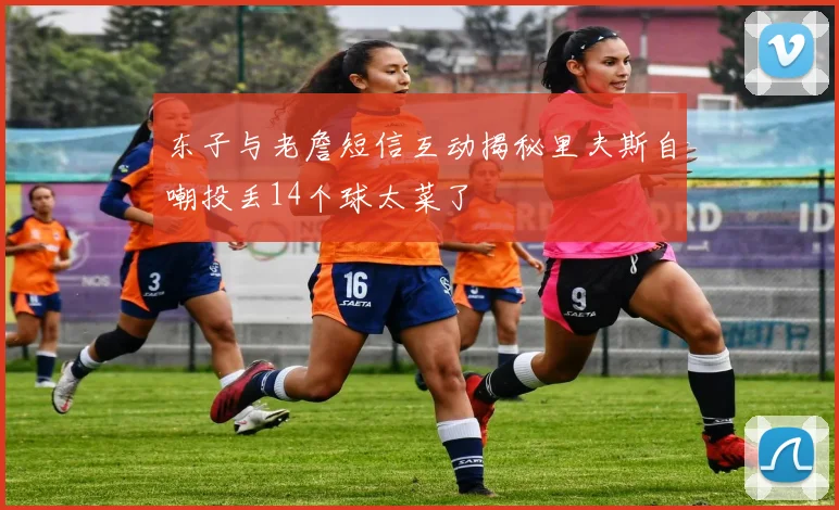 东子与老詹短信互动揭秘里夫斯自嘲投丢14个球太菜了