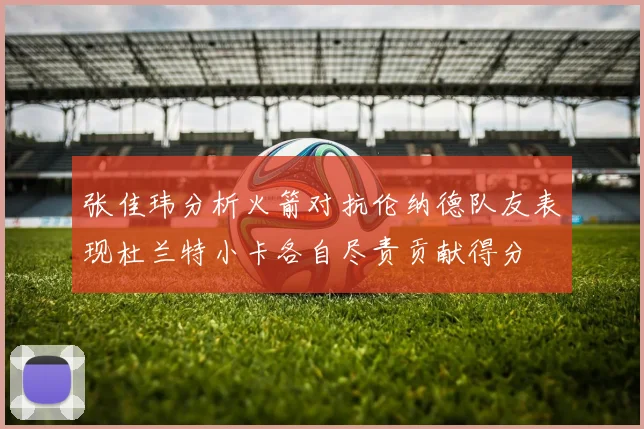 张佳玮分析火箭对抗伦纳德队友表现杜兰特小卡各自尽责贡献得分