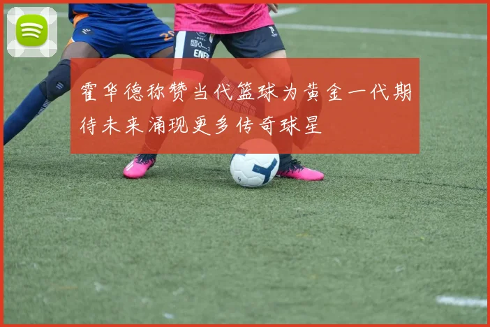 霍华德称赞当代篮球为黄金一代期待未来涌现更多传奇球星