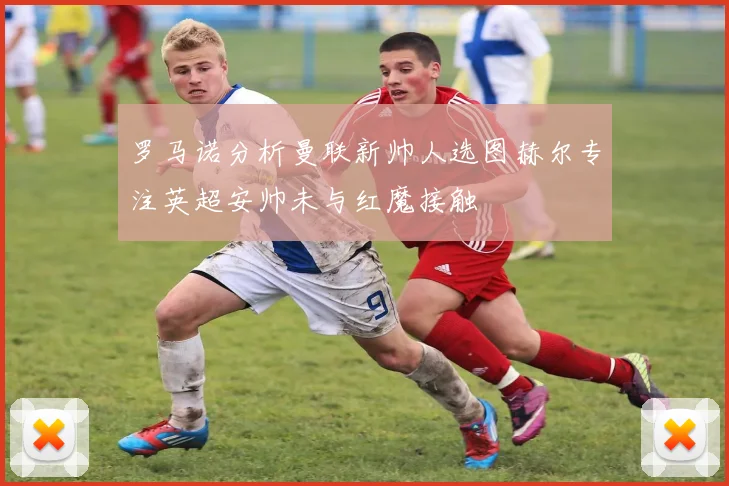 罗马诺分析曼联新帅人选图赫尔专注英超安帅未与红魔接触