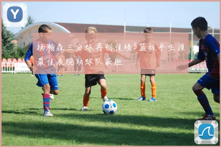 杨瀚森三分球再创佳绩5篮板平生涯最佳表现助球队获胜
