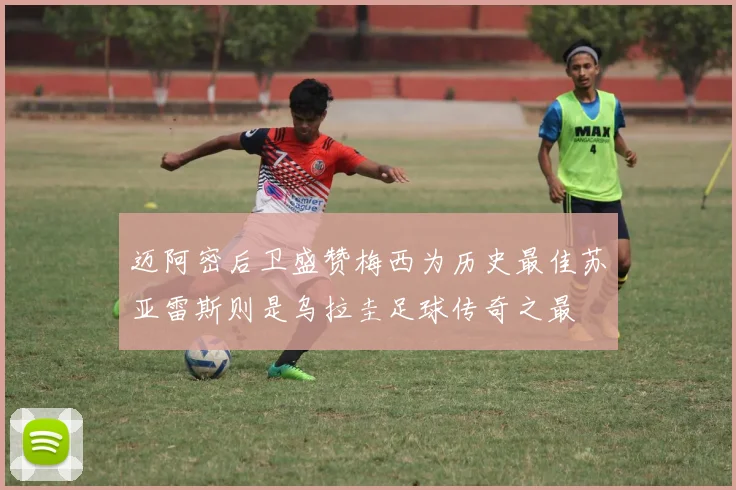 迈阿密后卫盛赞梅西为历史最佳苏亚雷斯则是乌拉圭足球传奇之最