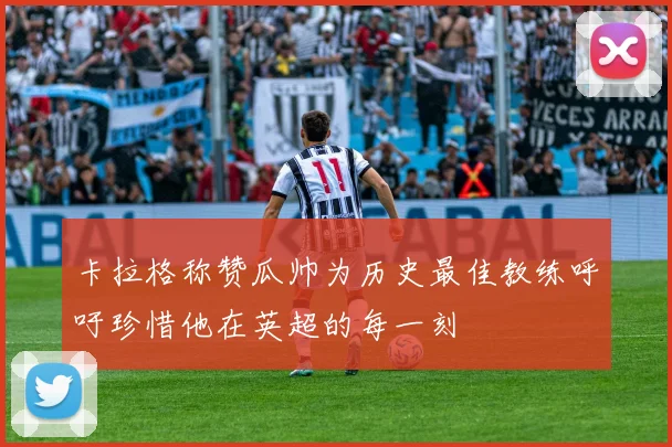 卡拉格称赞瓜帅为历史最佳教练呼吁珍惜他在英超的每一刻