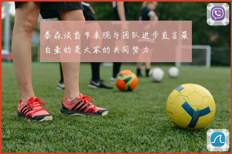 泰森谈首节表现与团队进步直言最自豪的是大家的共同努力