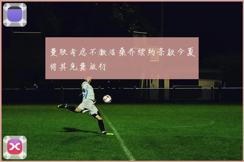 曼联考虑不激活桑乔续约条款今夏将其免费放行