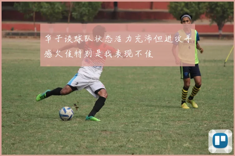华子谈球队状态活力充沛但进攻手感欠佳特别是我表现不佳