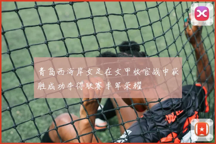 青岛西海岸女足在女甲收官战中获胜成功夺得联赛季军荣耀