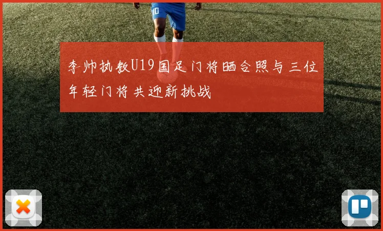 李帅执教U19国足门将晒合照与三位年轻门将共迎新挑战