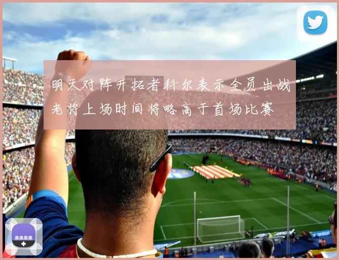 明天对阵开拓者科尔表示全员出战老将上场时间将略高于首场比赛