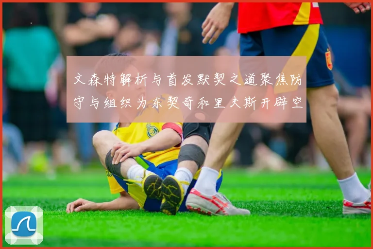 文森特解析与首发默契之道聚焦防守与组织为东契奇和里夫斯开辟空间