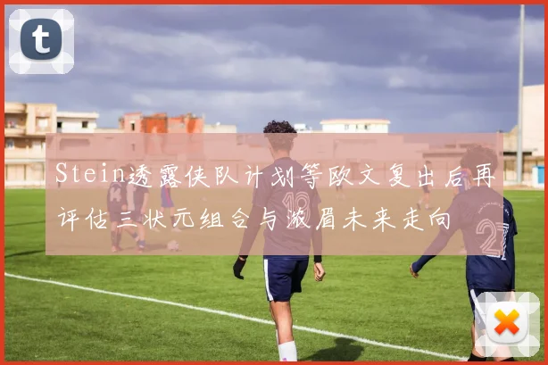 Stein透露侠队计划等欧文复出后再评估三状元组合与浓眉未来走向