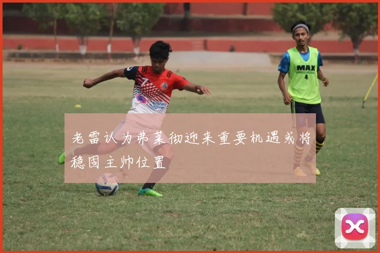 老雷认为弗莱彻迎来重要机遇或将稳固主帅位置