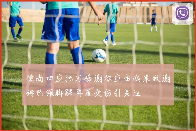 德尚回应托万感谢称应由我来致谢姆巴佩脚踝再度受伤引关注