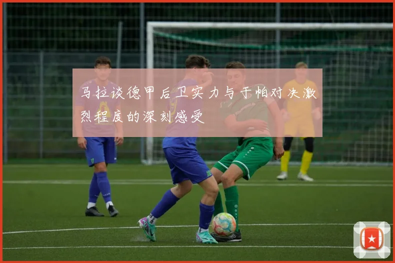 马拉谈德甲后卫实力与于帕对决激烈程度的深刻感受