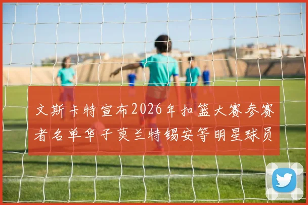 文斯卡特宣布2026年扣篮大赛参赛者名单华子莫兰特锡安等明星球员齐聚