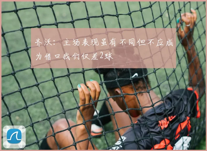 齐沃：主场表现虽有不同但不应成为借口我们仅差2球