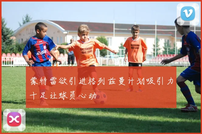 蒙特雷欲引进格列兹曼计划吸引力十足让球员心动