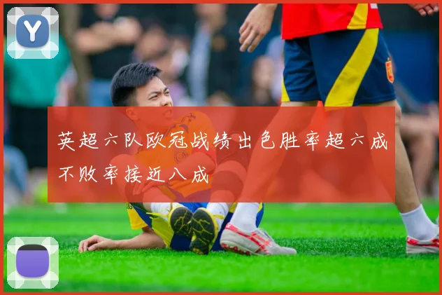 英超六队欧冠战绩出色胜率超六成不败率接近八成