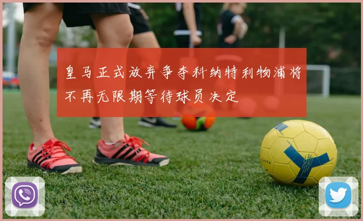皇马正式放弃争夺科纳特利物浦将不再无限期等待球员决定