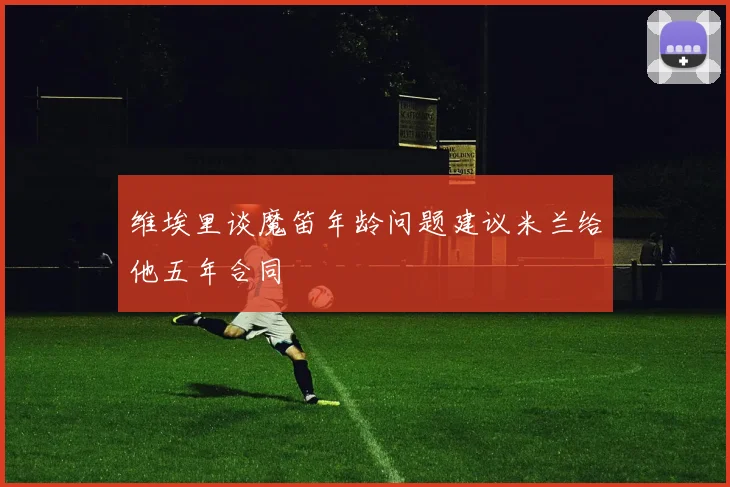 维埃里谈魔笛年龄问题建议米兰给他五年合同