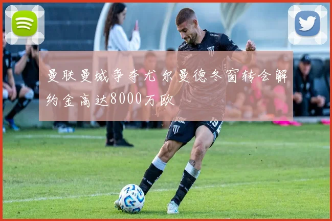 曼联曼城争夺尤尔曼德冬窗转会解约金高达8000万欧