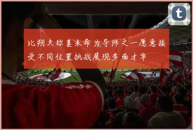 比朔夫称基米希为导师之一愿意接受不同位置挑战展现多面才华