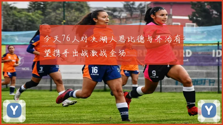 今天76人对决湖人恩比德与乔治有望携手出战激战全场