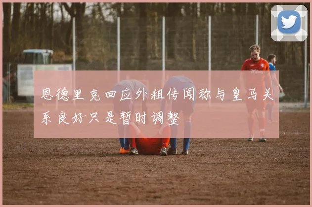 恩德里克回应外租传闻称与皇马关系良好只是暂时调整