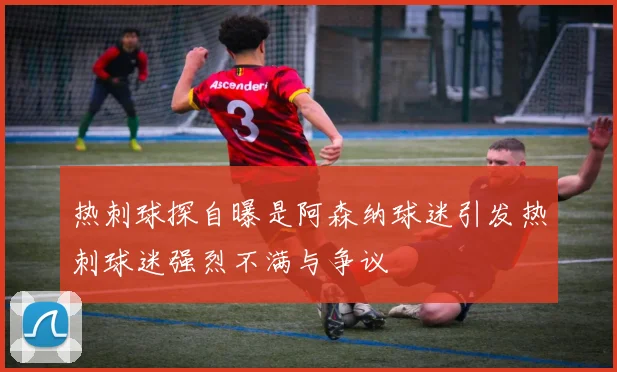 热刺球探自曝是阿森纳球迷引发热刺球迷强烈不满与争议