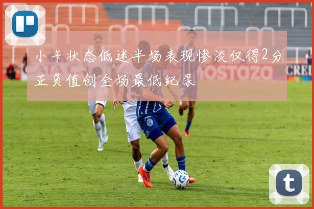 小卡状态低迷半场表现惨淡仅得2分正负值创全场最低纪录