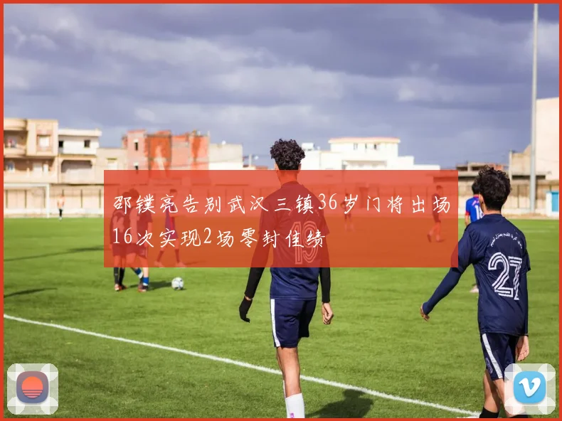 邵镤亮告别武汉三镇36岁门将出场16次实现2场零封佳绩