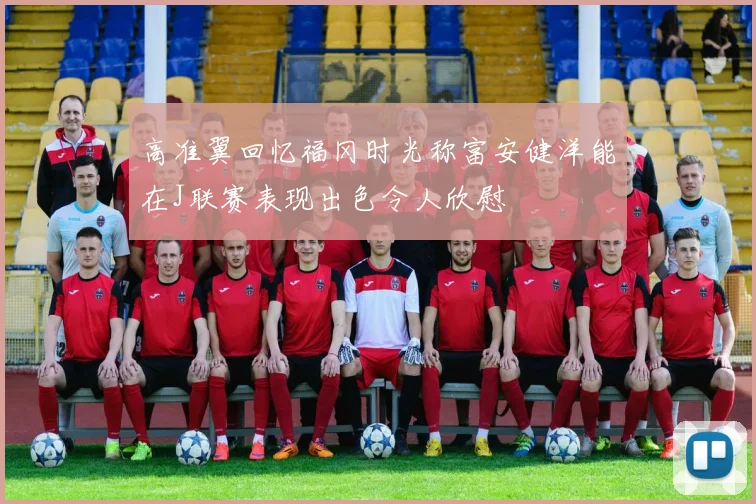 高准翼回忆福冈时光称富安健洋能在J联赛表现出色令人欣慰