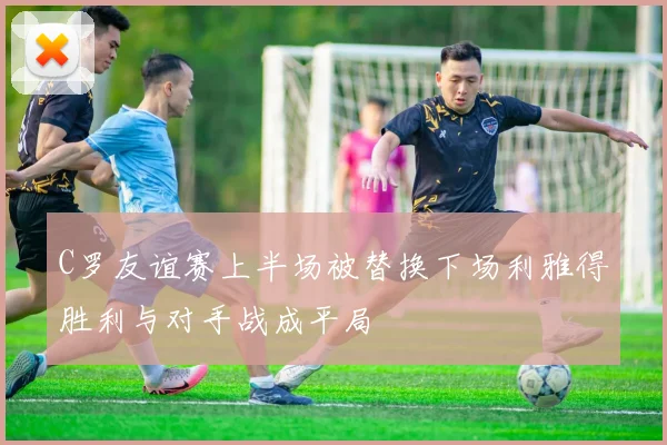 C罗友谊赛上半场被替换下场利雅得胜利与对手战成平局
