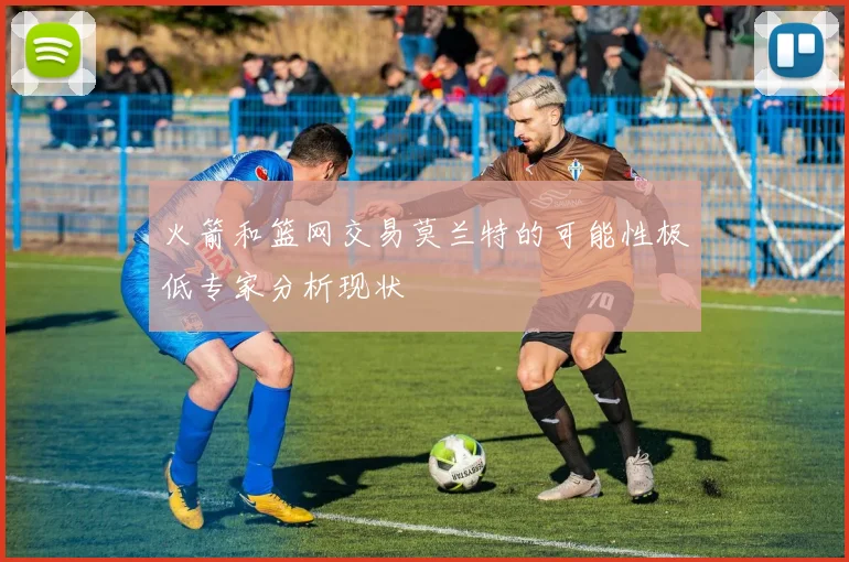 火箭和篮网交易莫兰特的可能性极低专家分析现状