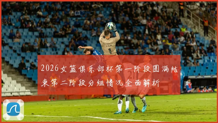 2026女篮俱乐部杯第一阶段圆满结束第二阶段分组情况全面解析