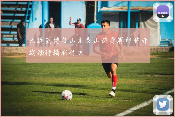 大连英博与山东泰山热身赛即将开战期待精彩对决
