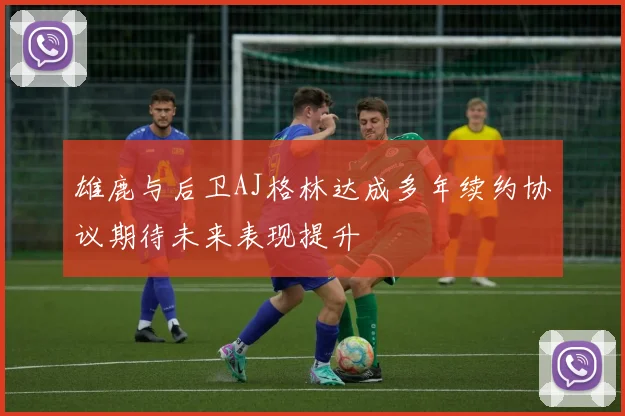 雄鹿与后卫AJ格林达成多年续约协议期待未来表现提升