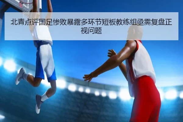 北青点评国足惨败暴露多环节短板教练组亟需复盘正视问题 | BOWWAYSPORTS